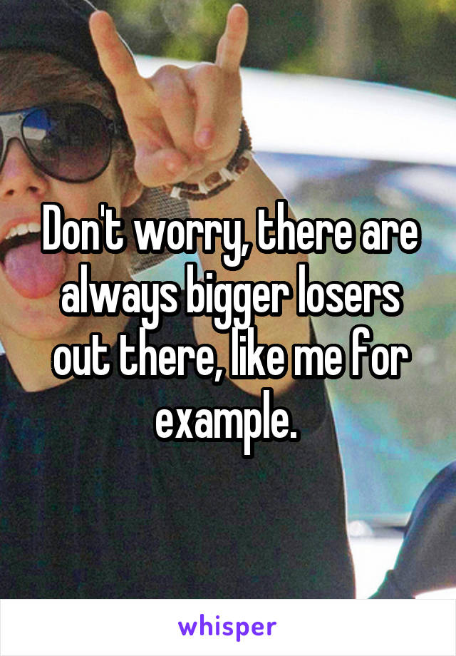 Don't worry, there are always bigger losers out there, like me for example. 