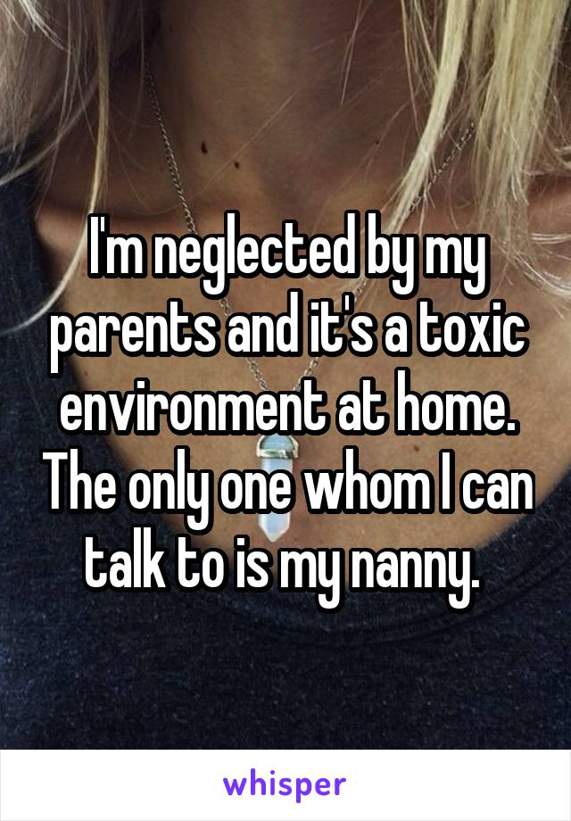 I'm neglected by my parents and it's a toxic environment at home. The only one whom I can talk to is my nanny. 