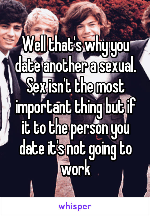 Well that's why you date another a sexual. Sex isn't the most important thing but if it to the person you date it's not going to work