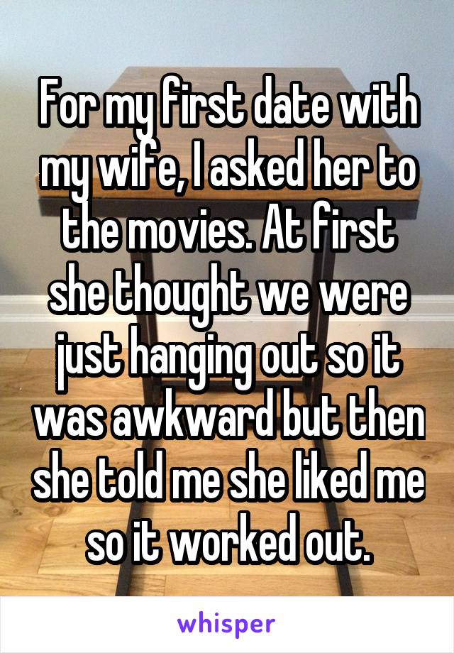 For my first date with my wife, I asked her to the movies. At first she thought we were just hanging out so it was awkward but then she told me she liked me so it worked out.