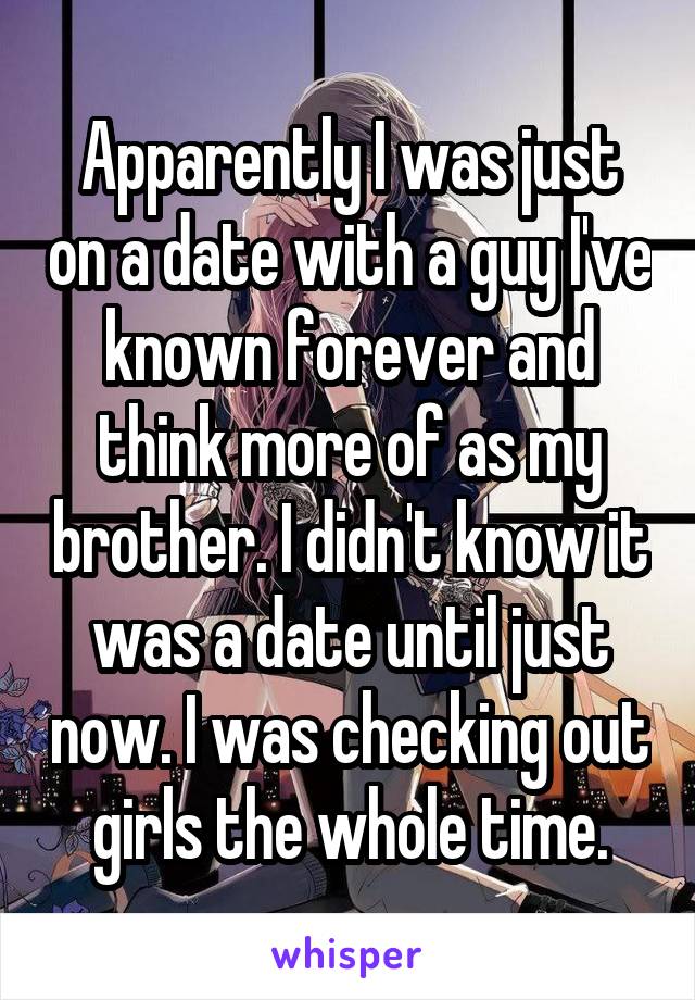 Apparently I was just on a date with a guy I've known forever and think more of as my brother. I didn't know it was a date until just now. I was checking out girls the whole time.