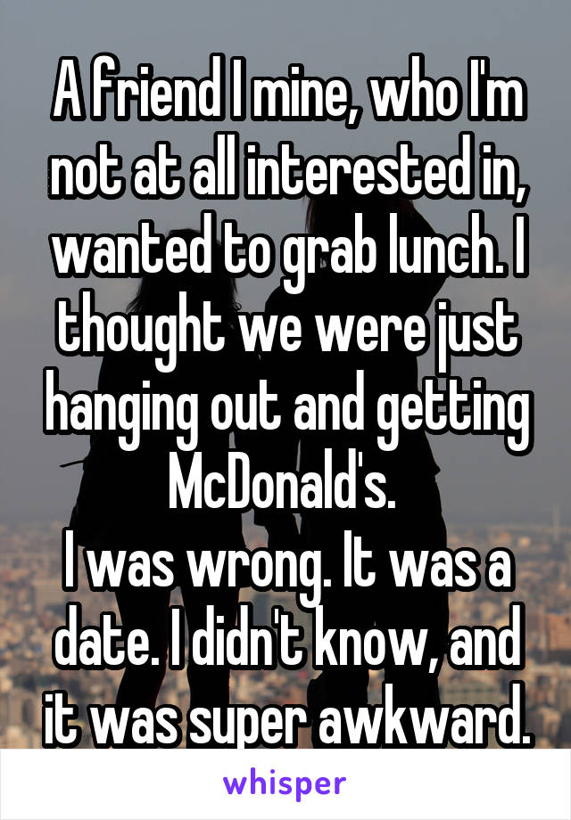 A friend I mine, who I'm not at all interested in, wanted to grab lunch. I thought we were just hanging out and getting McDonald's. 
I was wrong. It was a date. I didn't know, and it was super awkward.