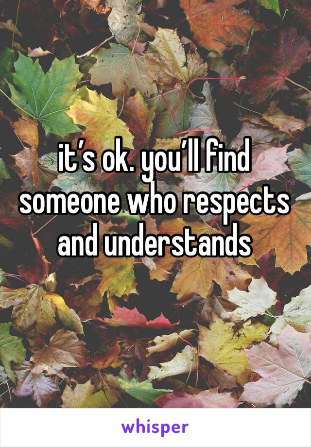 it’s ok. you’ll find someone who respects and understands 