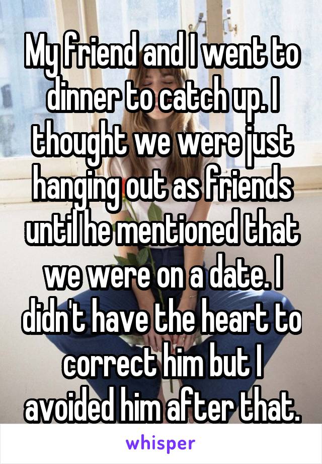 My friend and I went to dinner to catch up. I thought we were just hanging out as friends until he mentioned that we were on a date. I didn't have the heart to correct him but I avoided him after that.
