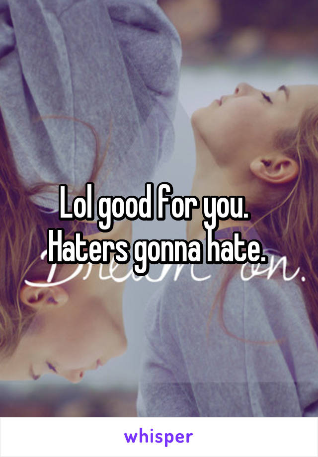 Lol good for you.  
Haters gonna hate. 