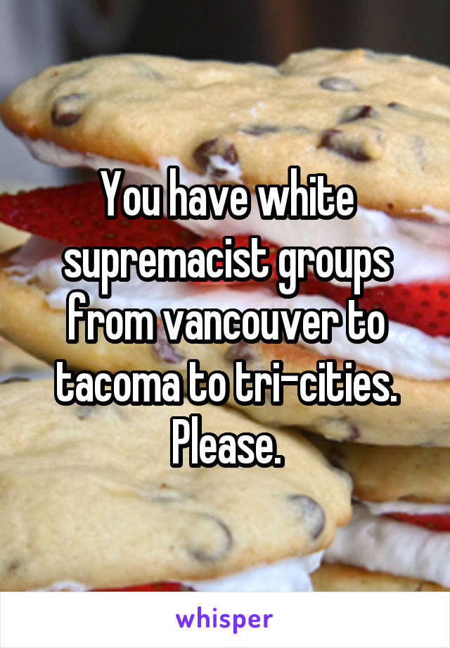 You have white supremacist groups from vancouver to tacoma to tri-cities. Please.