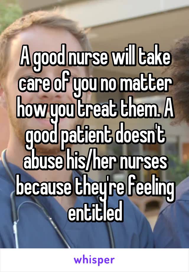 A good nurse will take care of you no matter how you treat them. A good patient doesn't abuse his/her nurses because they're feeling entitled