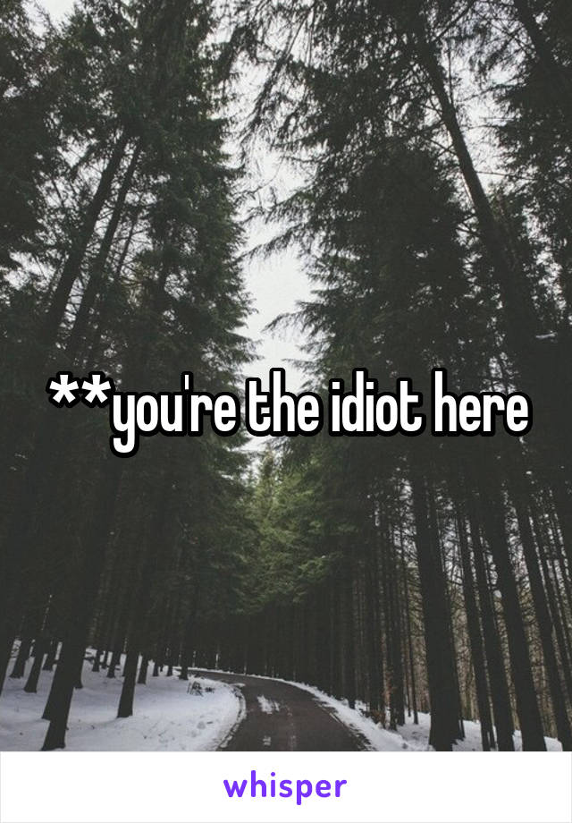 **you're the idiot here