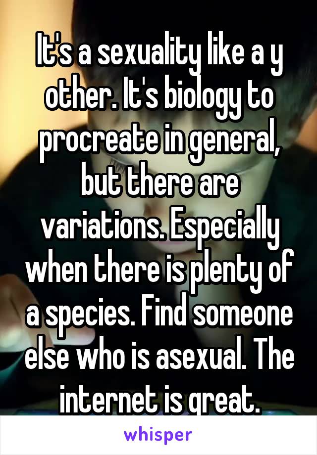 It's a sexuality like a y other. It's biology to procreate in general, but there are variations. Especially when there is plenty of a species. Find someone else who is asexual. The internet is great.