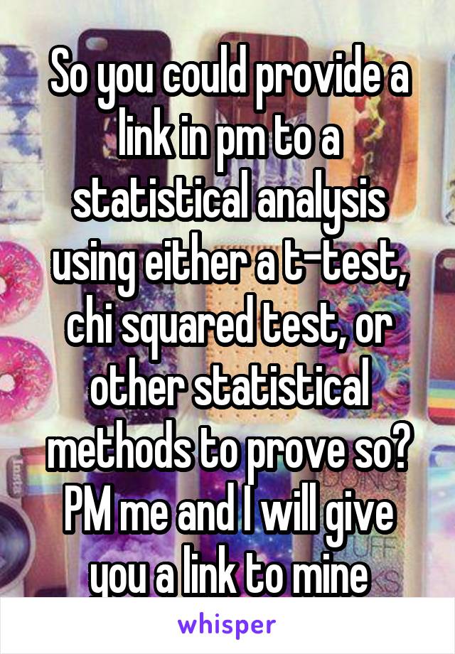 So you could provide a link in pm to a statistical analysis using either a t-test, chi squared test, or other statistical methods to prove so?
PM me and I will give you a link to mine