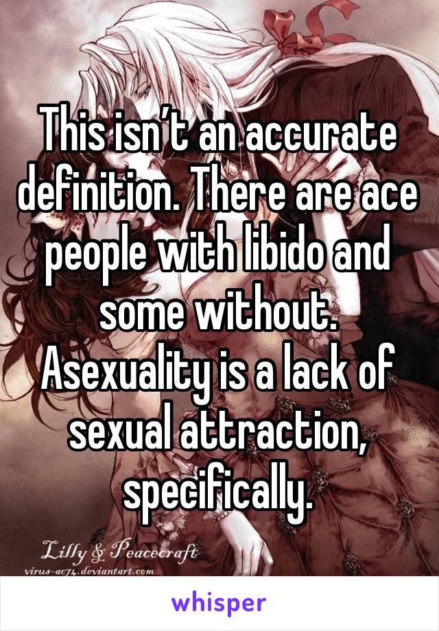 This isn’t an accurate definition. There are ace people with libido and some without. Asexuality is a lack of sexual attraction, specifically. 