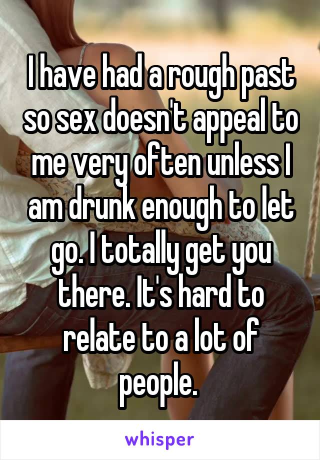 I have had a rough past so sex doesn't appeal to me very often unless I am drunk enough to let go. I totally get you there. It's hard to relate to a lot of people. 