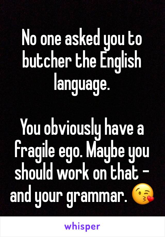 No one asked you to butcher the English language. 

You obviously have a fragile ego. Maybe you should work on that - and your grammar. 😘