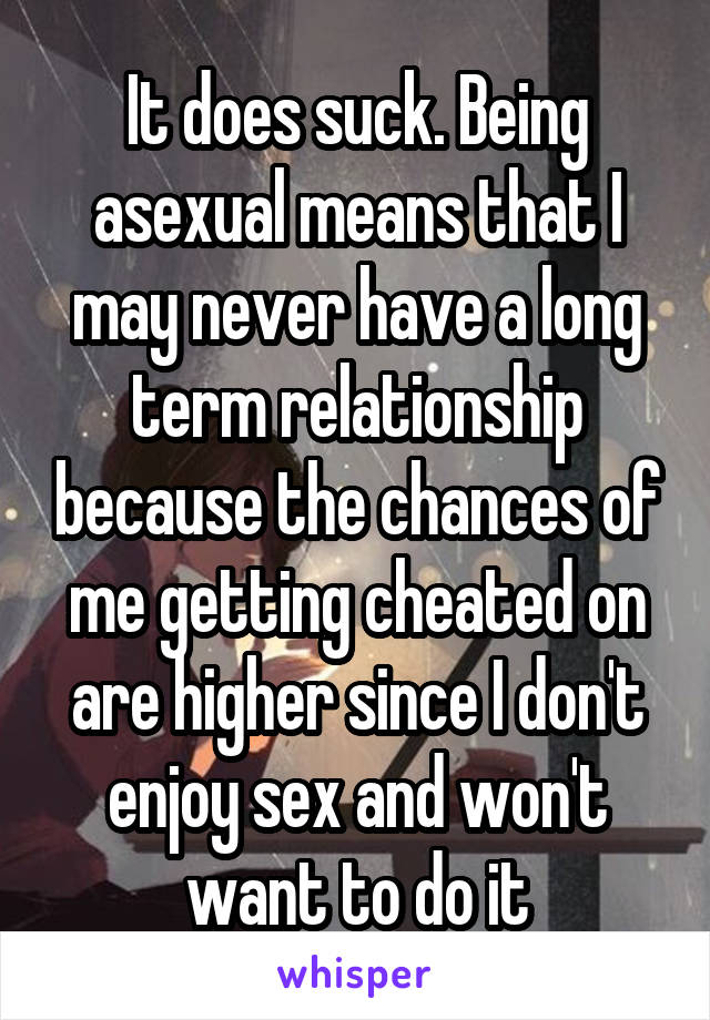 It does suck. Being asexual means that I may never have a long term relationship because the chances of me getting cheated on are higher since I don't enjoy sex and won't want to do it