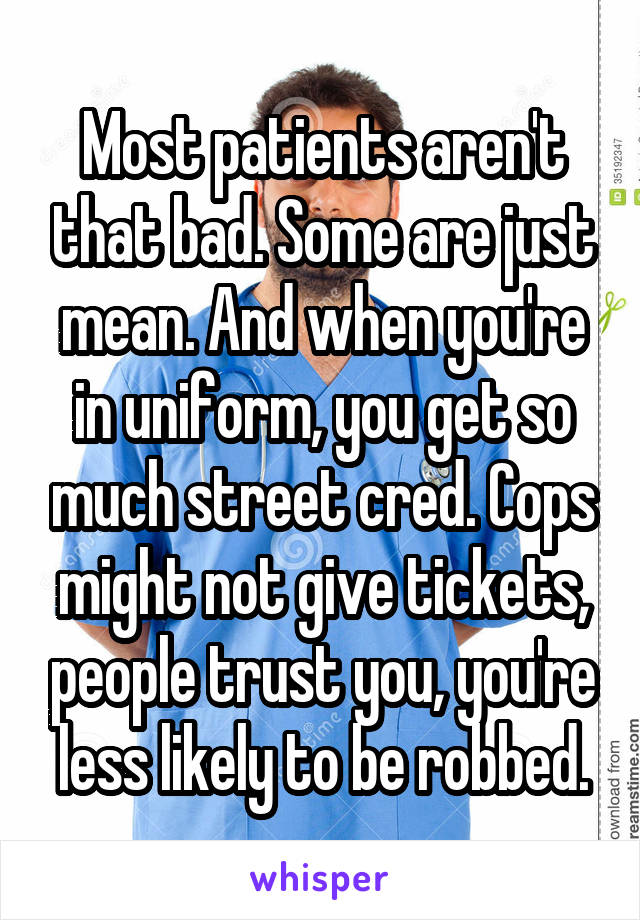 Most patients aren't that bad. Some are just mean. And when you're in uniform, you get so much street cred. Cops might not give tickets, people trust you, you're less likely to be robbed.