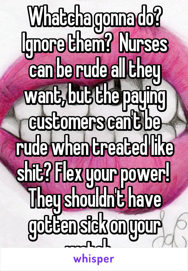 Whatcha gonna do? Ignore them?  Nurses can be rude all they want, but the paying customers can't be rude when treated like shit? Flex your power!  They shouldn't have gotten sick on your watch... 