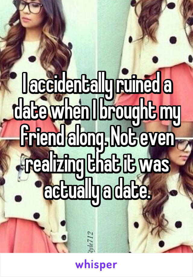 I accidentally ruined a date when I brought my friend along. Not even realizing that it was actually a date.