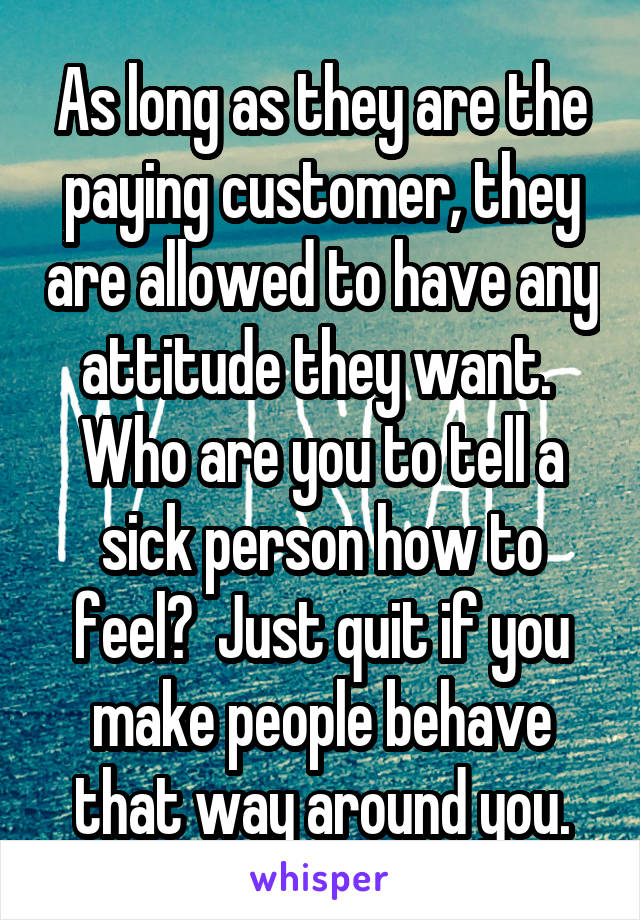 As long as they are the paying customer, they are allowed to have any attitude they want.  Who are you to tell a sick person how to feel?  Just quit if you make people behave that way around you.