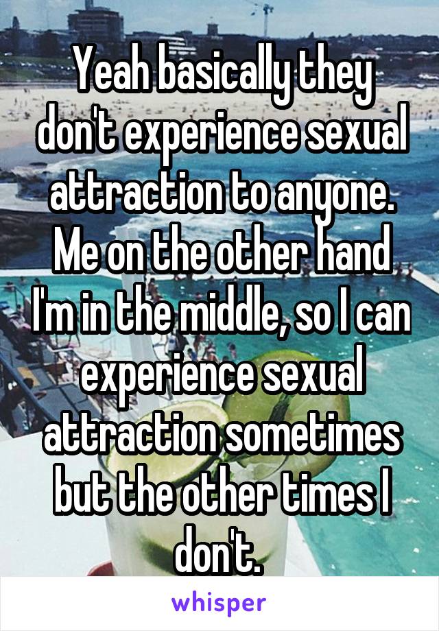 Yeah basically they don't experience sexual attraction to anyone. Me on the other hand I'm in the middle, so I can experience sexual attraction sometimes but the other times I don't. 