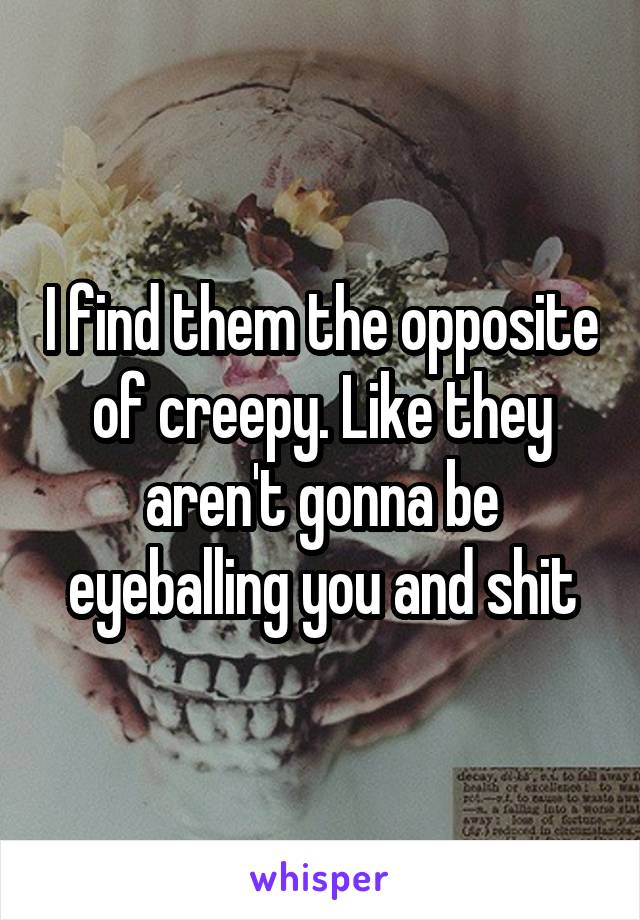 I find them the opposite of creepy. Like they aren't gonna be eyeballing you and shit