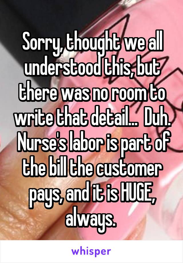 Sorry, thought we all understood this, but there was no room to write that detail...  Duh.  Nurse's labor is part of the bill the customer pays, and it is HUGE, always. 