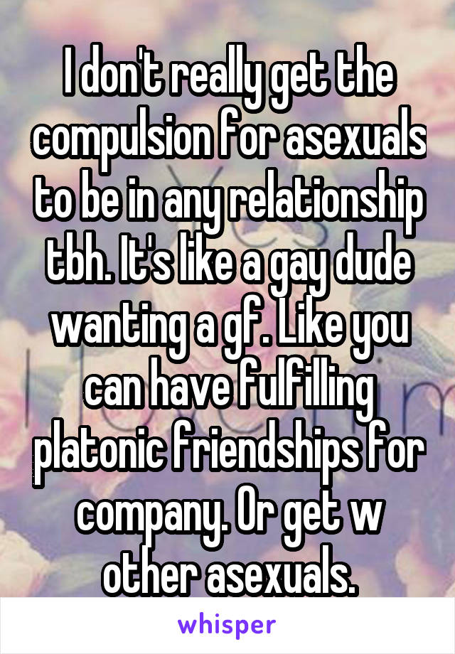 I don't really get the compulsion for asexuals to be in any relationship tbh. It's like a gay dude wanting a gf. Like you can have fulfilling platonic friendships for company. Or get w other asexuals.