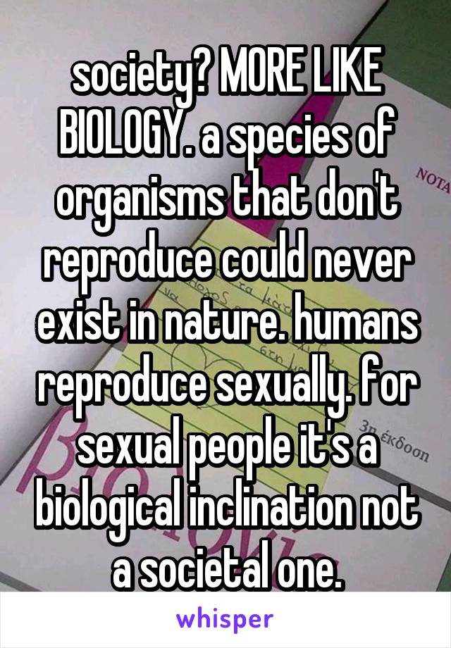 society? MORE LIKE BIOLOGY. a species of organisms that don't reproduce could never exist in nature. humans reproduce sexually. for sexual people it's a biological inclination not a societal one.