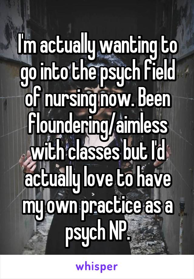 I'm actually wanting to go into the psych field of nursing now. Been floundering/aimless with classes but I'd actually love to have my own practice as a psych NP.