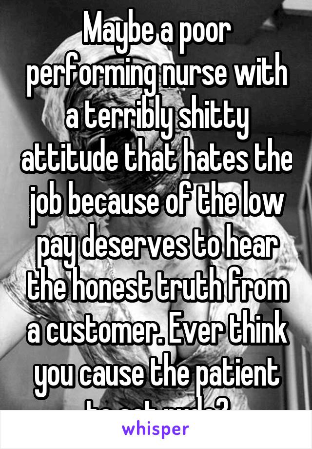 Maybe a poor performing nurse with a terribly shitty attitude that hates the job because of the low pay deserves to hear the honest truth from a customer. Ever think you cause the patient to act rude?