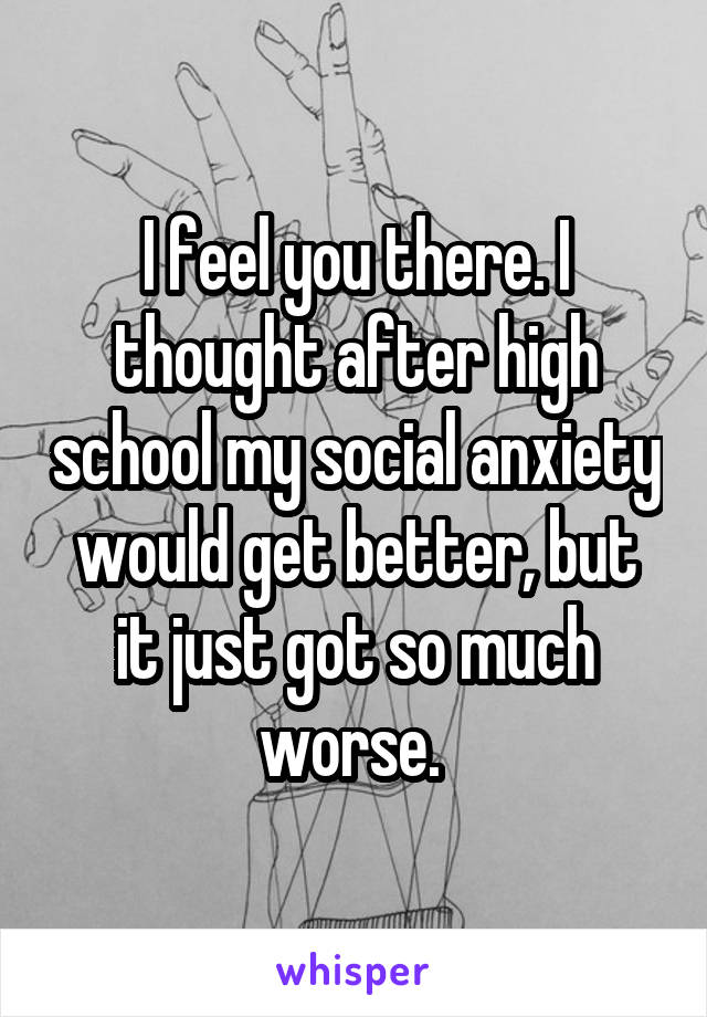 I feel you there. I thought after high school my social anxiety would get better, but it just got so much worse. 