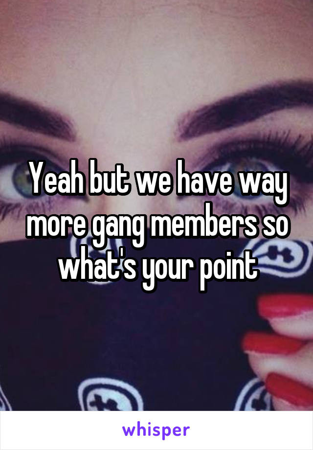 Yeah but we have way more gang members so what's your point