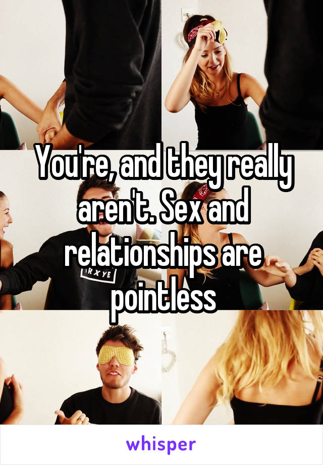 You're, and they really aren't. Sex and relationships are pointless