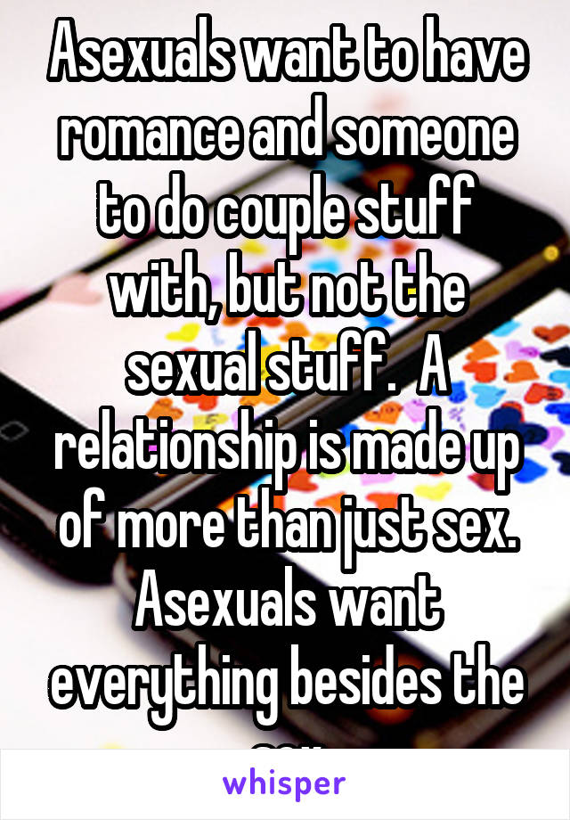 Asexuals want to have romance and someone to do couple stuff with, but not the sexual stuff.  A relationship is made up of more than just sex. Asexuals want everything besides the sex