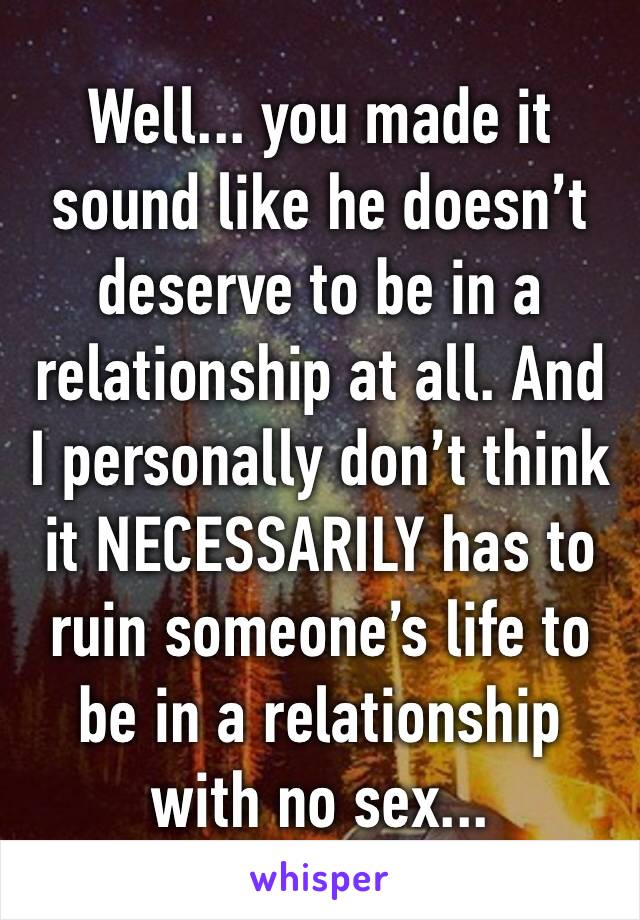 Well... you made it sound like he doesn’t deserve to be in a relationship at all. And I personally don’t think it NECESSARILY has to ruin someone’s life to be in a relationship with no sex...