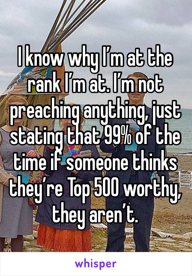 I know why I’m at the rank I’m at. I’m not preaching anything, just stating that 99% of the time if someone thinks they’re Top 500 worthy, they aren’t. 