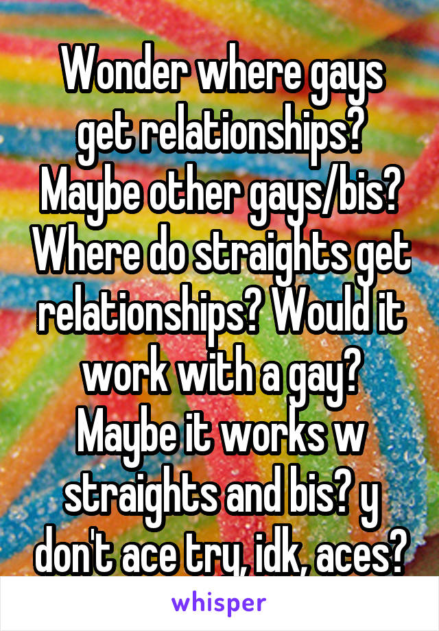 Wonder where gays get relationships? Maybe other gays/bis? Where do straights get relationships? Would it work with a gay? Maybe it works w straights and bis? y don't ace try, idk, aces?