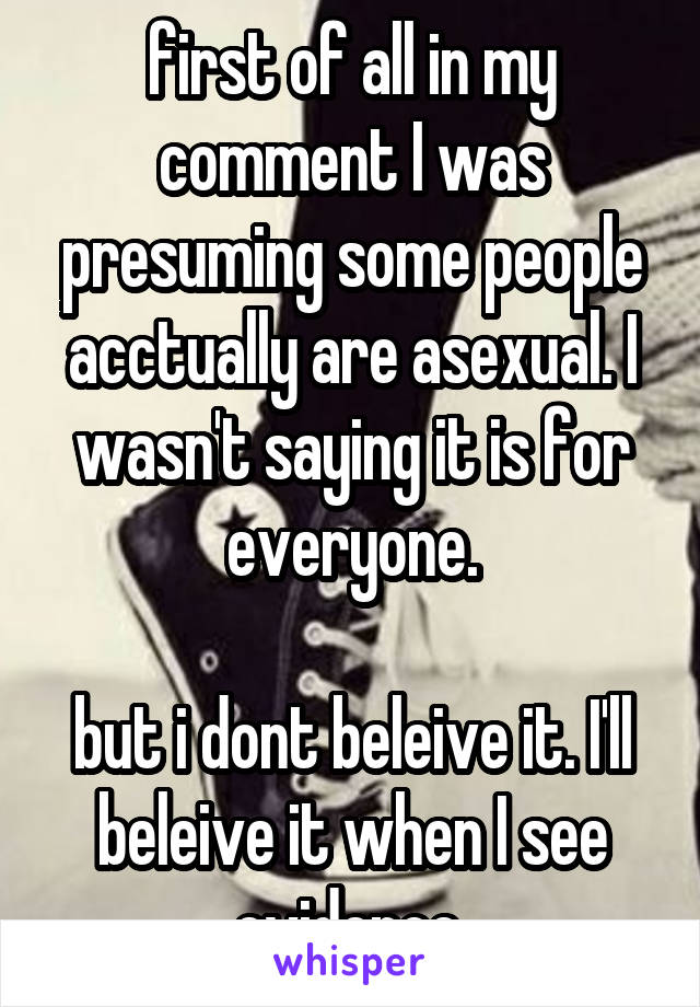 first of all in my comment I was presuming some people acctually are asexual. I wasn't saying it is for everyone.

but i dont beleive it. I'll beleive it when I see evidence.