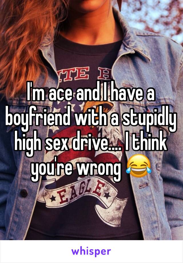 I'm ace and I have a boyfriend with a stupidly high sex drive.... I think you're wrong 😂