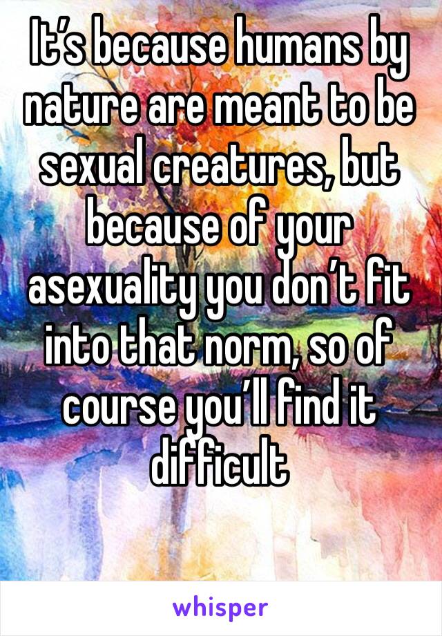 It’s because humans by nature are meant to be sexual creatures, but because of your asexuality you don’t fit into that norm, so of course you’ll find it difficult 