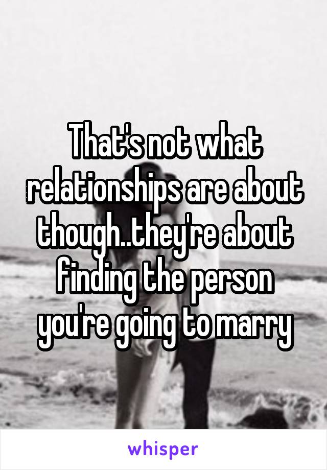 That's not what relationships are about though..they're about finding the person you're going to marry