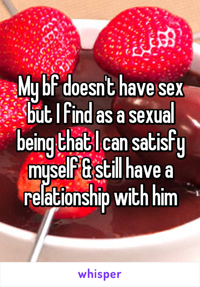 My bf doesn't have sex but I find as a sexual being that I can satisfy myself & still have a relationship with him