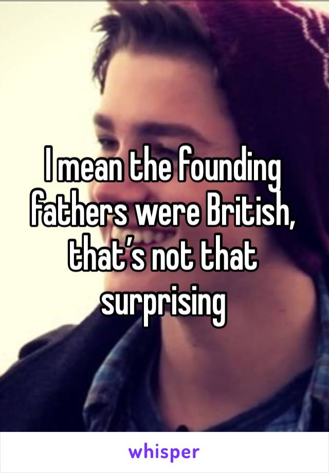 I mean the founding fathers were British, that’s not that surprising 