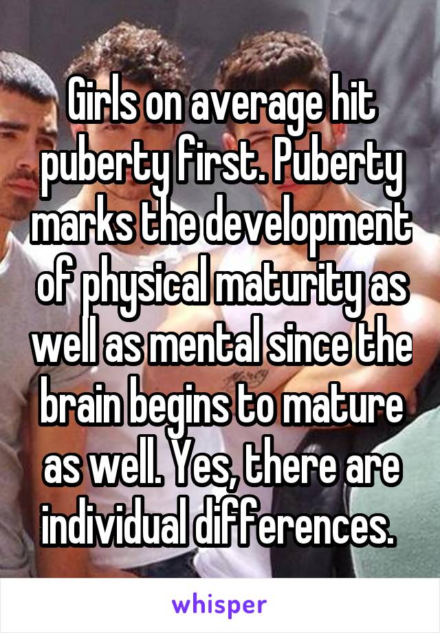Girls on average hit puberty first. Puberty marks the development of physical maturity as well as mental since the brain begins to mature as well. Yes, there are individual differences. 