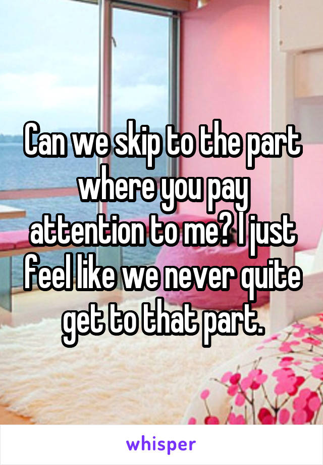 Can we skip to the part where you pay attention to me? I just feel like we never quite get to that part.