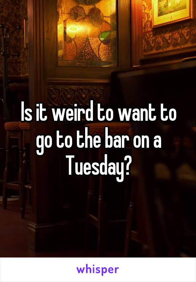 Is it weird to want to go to the bar on a Tuesday?
