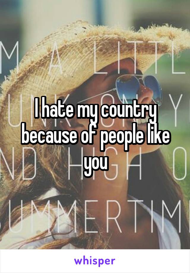 I hate my country because of people like you