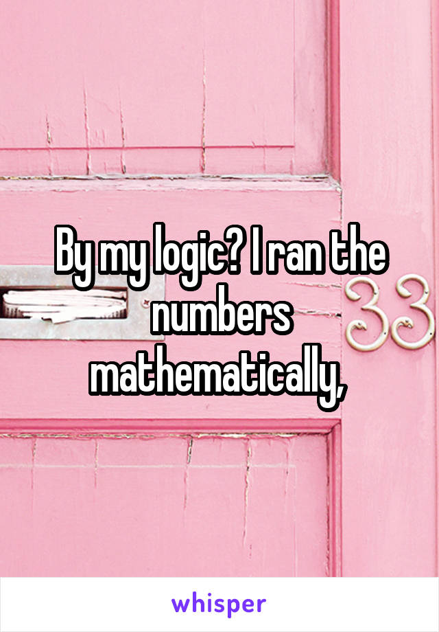 By my logic? I ran the numbers mathematically, 