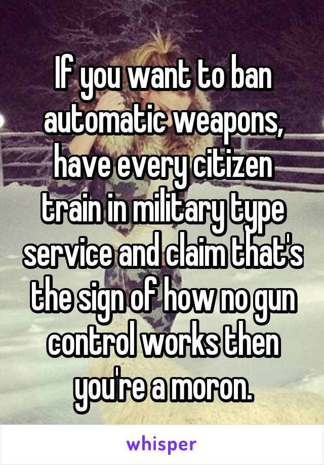 If you want to ban automatic weapons, have every citizen train in military type service and claim that's the sign of how no gun control works then you're a moron.