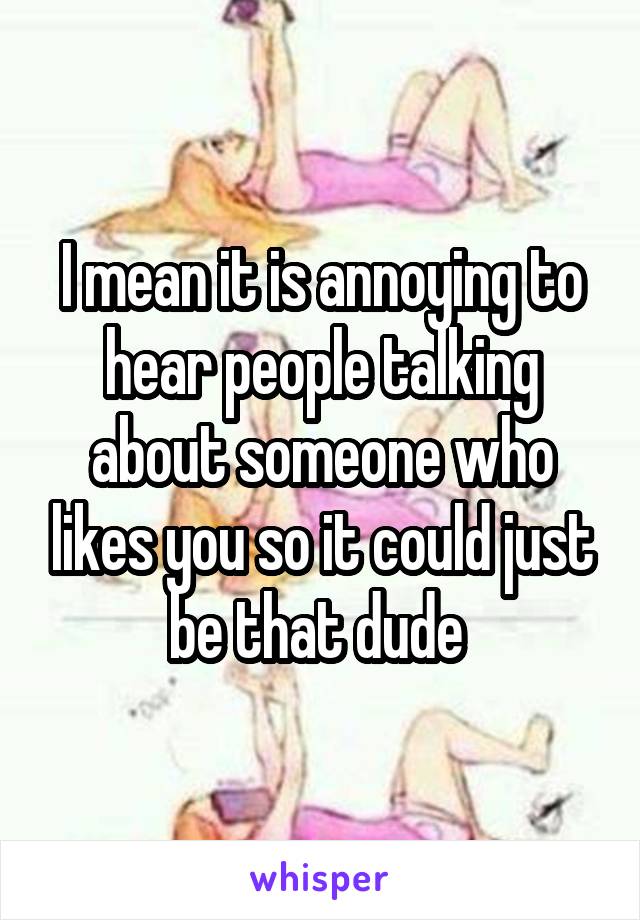 I mean it is annoying to hear people talking about someone who likes you so it could just be that dude 