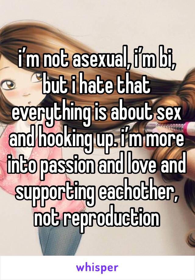 i’m not asexual, i’m bi, but i hate that everything is about sex and hooking up. i’m more into passion and love and supporting eachother, not reproduction 